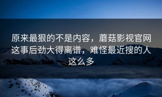 原来最狠的不是内容，蘑菇影视官网这事后劲大得离谱，难怪最近搜的人这么多