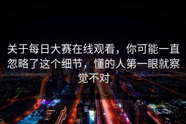 关于每日大赛在线观看，你可能一直忽略了这个细节，懂的人第一眼就察觉不对