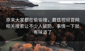 原来大家都在偷偷搜，蘑菇视频官网相关搜索让不少人破防，事情一下就有味道了