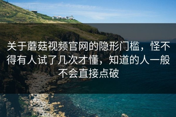 关于蘑菇视频官网的隐形门槛，怪不得有人试了几次才懂，知道的人一般不会直接点破