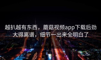 越扒越有东西，蘑菇视频app下载后劲大得离谱，细节一出来全明白了