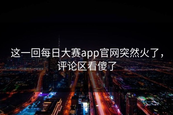 这一回每日大赛app官网突然火了，评论区看傻了