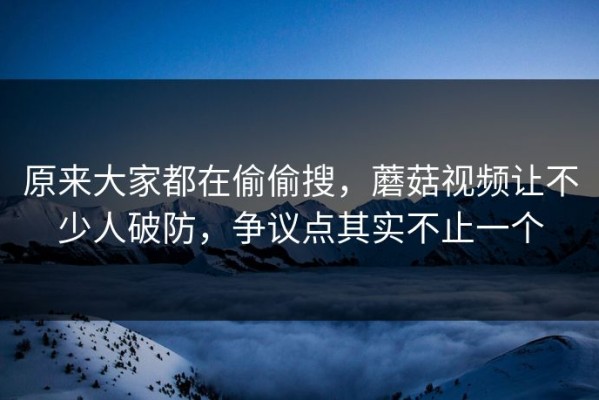 原来大家都在偷偷搜，蘑菇视频让不少人破防，争议点其实不止一个