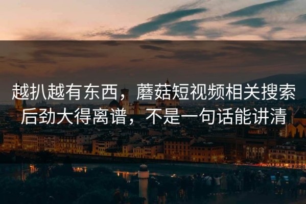 越扒越有东西，蘑菇短视频相关搜索后劲大得离谱，不是一句话能讲清