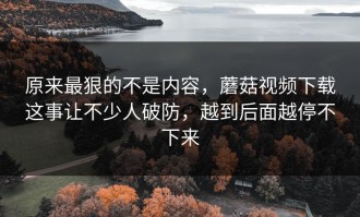 原来最狠的不是内容，蘑菇视频下载这事让不少人破防，越到后面越停不下来
