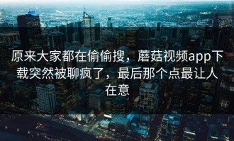原来大家都在偷偷搜，蘑菇视频app下载突然被聊疯了，最后那个点最让人在意