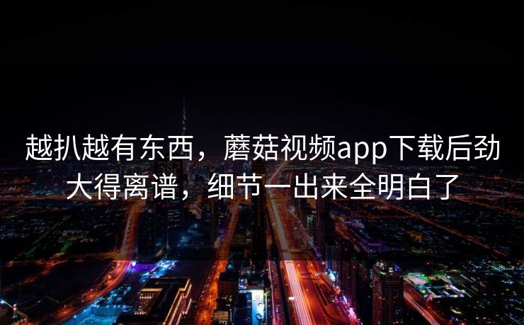 越扒越有东西，蘑菇视频app下载后劲大得离谱，细节一出来全明白了