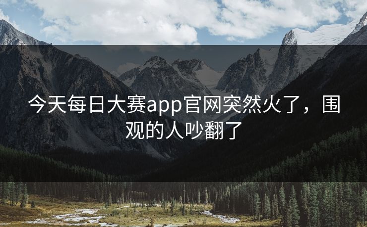 今天每日大赛app官网突然火了，围观的人吵翻了