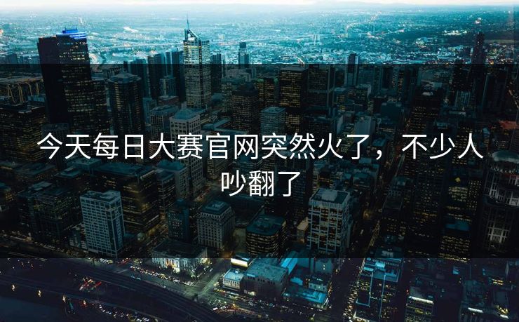 今天每日大赛官网突然火了，不少人吵翻了