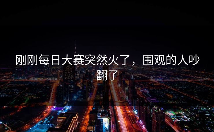 刚刚每日大赛突然火了，围观的人吵翻了