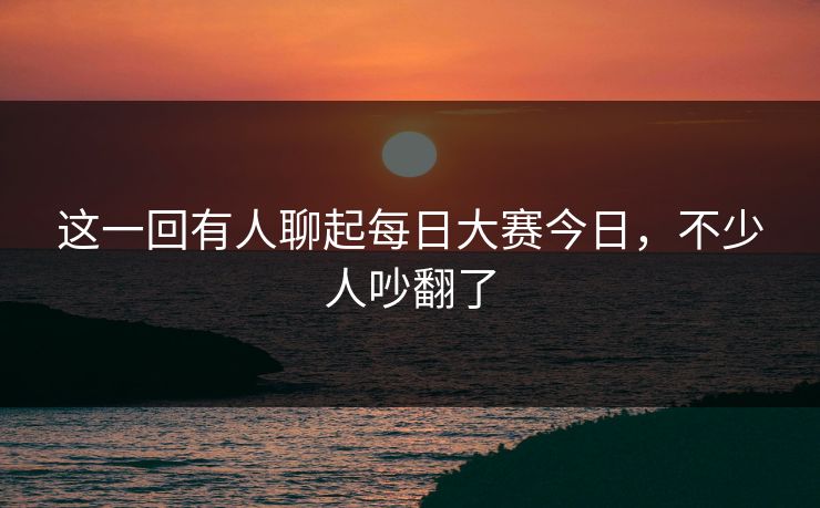 这一回有人聊起每日大赛今日,不少人吵翻了 这一回有人聊起每日大赛今日,不少人吵翻了