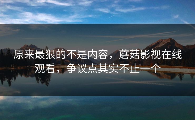 原来最狠的不是内容,蘑菇影视在线观看,争议点其实不止一个 原来最狠的不是内容,蘑菇影视在线观看,争议点其实不止一个