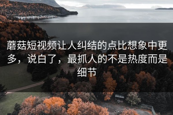 蘑菇短视频让人纠结的点比想象中更多，说白了，最抓人的不是热度而是细节