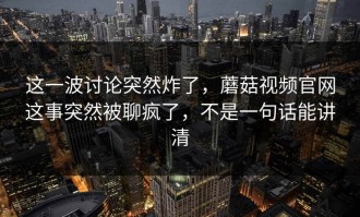 这一波讨论突然炸了，蘑菇视频官网这事突然被聊疯了，不是一句话能讲清