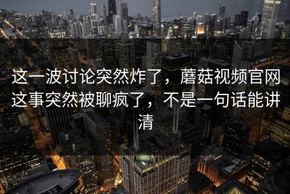 这一波讨论突然炸了，蘑菇视频官网这事突然被聊疯了，不是一句话能讲清