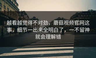 越看越觉得不对劲，蘑菇视频官网这事，细节一出来全明白了，一不留神就会理解错