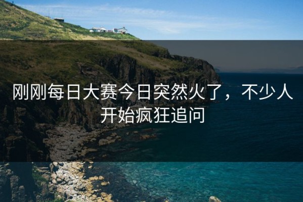 刚刚每日大赛今日突然火了，不少人开始疯狂追问