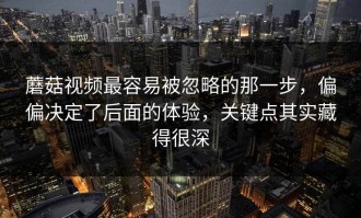 蘑菇视频最容易被忽略的那一步，偏偏决定了后面的体验，关键点其实藏得很深