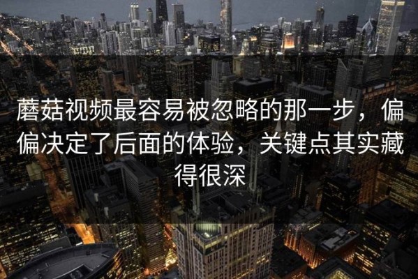 蘑菇视频最容易被忽略的那一步，偏偏决定了后面的体验，关键点其实藏得很深