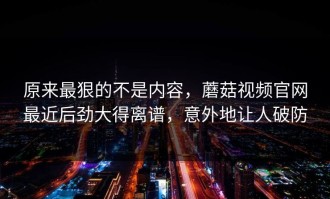 原来最狠的不是内容，蘑菇视频官网最近后劲大得离谱，意外地让人破防