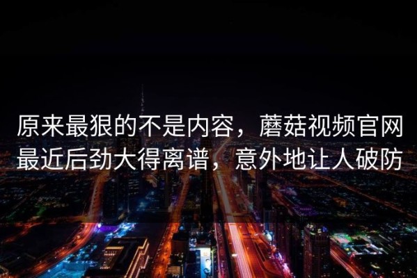 原来最狠的不是内容，蘑菇视频官网最近后劲大得离谱，意外地让人破防