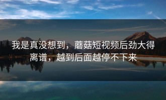 我是真没想到，蘑菇短视频后劲大得离谱，越到后面越停不下来