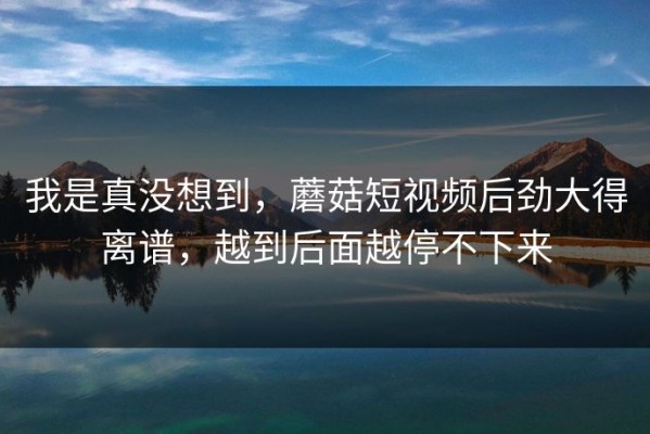 我是真没想到，蘑菇短视频后劲大得离谱，越到后面越停不下来