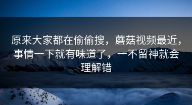 原来大家都在偷偷搜，蘑菇视频最近，事情一下就有味道了，一不留神就会理解错