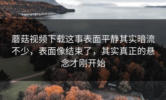 蘑菇视频下载这事表面平静其实暗流不少，表面像结束了，其实真正的悬念才刚开始