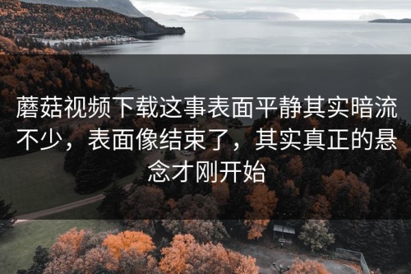 蘑菇视频下载这事表面平静其实暗流不少，表面像结束了，其实真正的悬念才刚开始