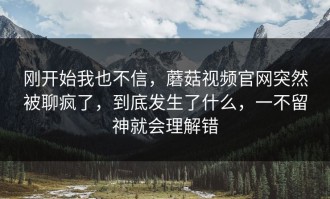 刚开始我也不信，蘑菇视频官网突然被聊疯了，到底发生了什么，一不留神就会理解错
