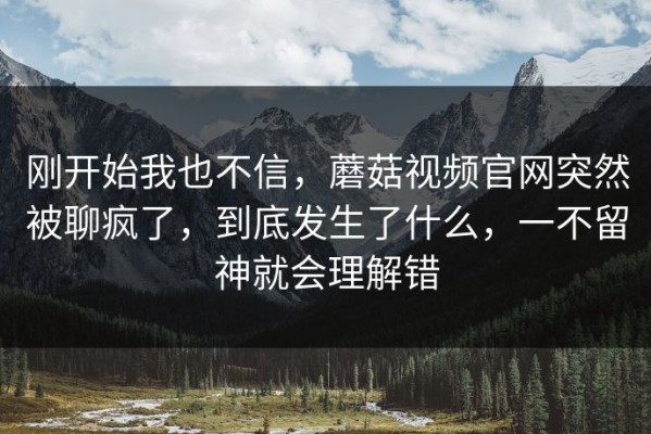 刚开始我也不信，蘑菇视频官网突然被聊疯了，到底发生了什么，一不留神就会理解错