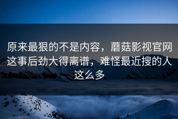 原来最狠的不是内容，蘑菇影视官网这事后劲大得离谱，难怪最近搜的人这么多