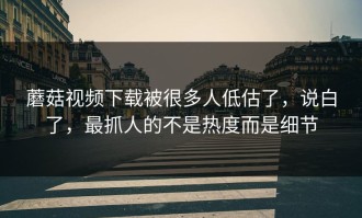 蘑菇视频下载被很多人低估了，说白了，最抓人的不是热度而是细节