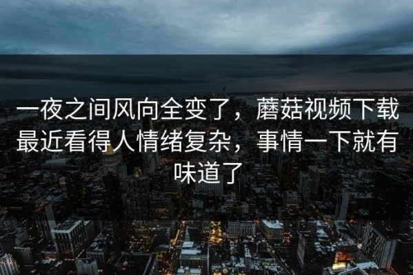 一夜之间风向全变了，蘑菇视频下载最近看得人情绪复杂，事情一下就有味道了