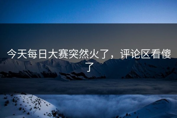 今天每日大赛突然火了，评论区看傻了