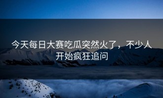 今天每日大赛吃瓜突然火了，不少人开始疯狂追问