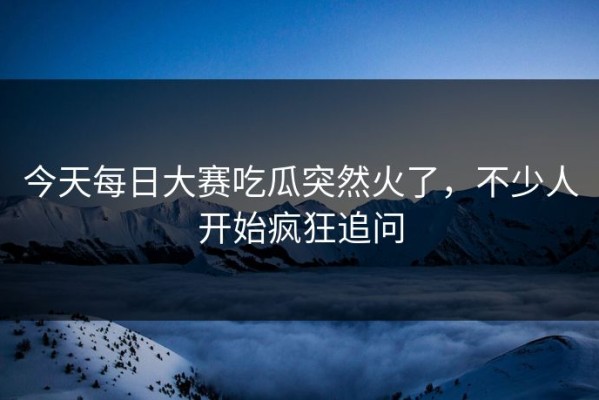 今天每日大赛吃瓜突然火了，不少人开始疯狂追问