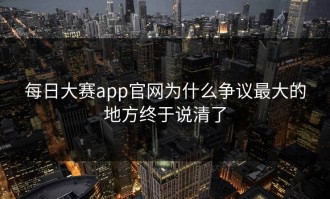 每日大赛app官网为什么争议最大的地方终于说清了