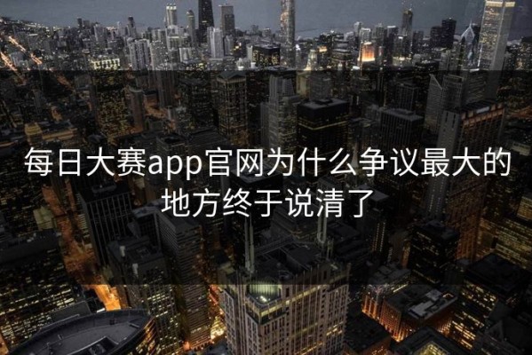 每日大赛app官网为什么争议最大的地方终于说清了