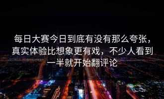 每日大赛今日到底有没有那么夸张，真实体验比想象更有戏，不少人看到一半就开始翻评论