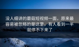 没人细讲的蘑菇短视频一面，原来最容易被忽略的是这里，有人看到一半就停不下来了