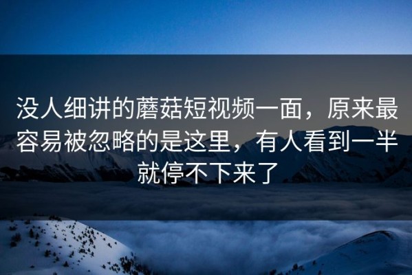没人细讲的蘑菇短视频一面，原来最容易被忽略的是这里，有人看到一半就停不下来了