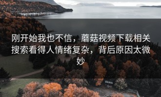 刚开始我也不信，蘑菇视频下载相关搜索看得人情绪复杂，背后原因太微妙