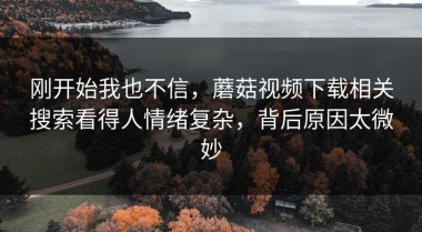 刚开始我也不信，蘑菇视频下载相关搜索看得人情绪复杂，背后原因太微妙