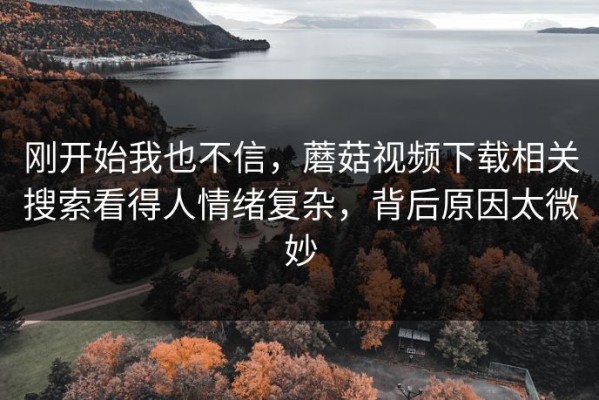 刚开始我也不信，蘑菇视频下载相关搜索看得人情绪复杂，背后原因太微妙