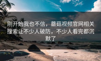 刚开始我也不信，蘑菇视频官网相关搜索让不少人破防，不少人看完都沉默了