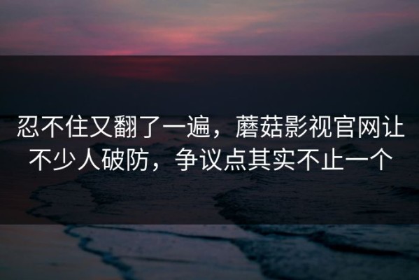 忍不住又翻了一遍，蘑菇影视官网让不少人破防，争议点其实不止一个