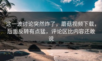 这一波讨论突然炸了，蘑菇视频下载，后面反转有点猛，评论区比内容还敢说