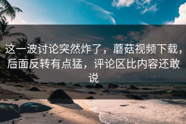 这一波讨论突然炸了，蘑菇视频下载，后面反转有点猛，评论区比内容还敢说